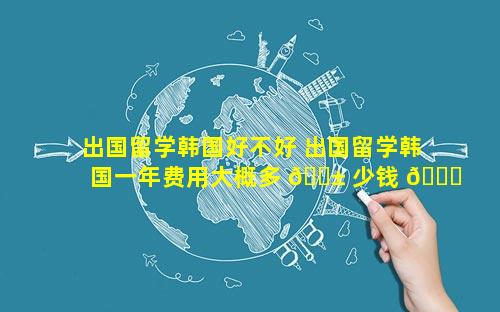 出国留学韩国好不好 出国留学韩国一年费用大概多 🐱 少钱 🐈